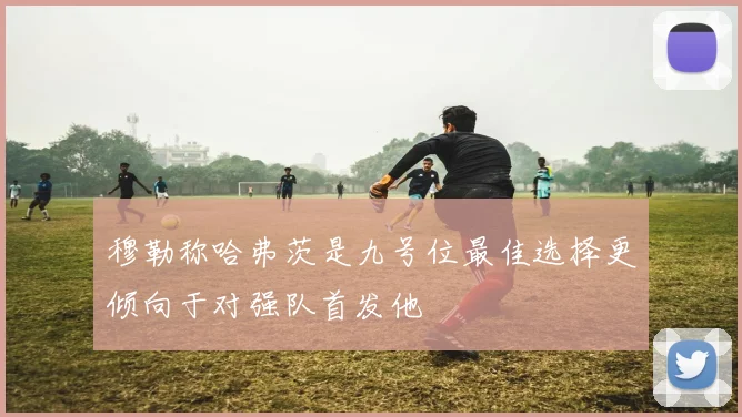 穆勒称哈弗茨是九号位最佳选择更倾向于对强队首发他