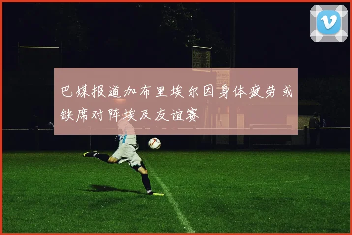 巴媒报道加布里埃尔因身体疲劳或缺席对阵埃及友谊赛