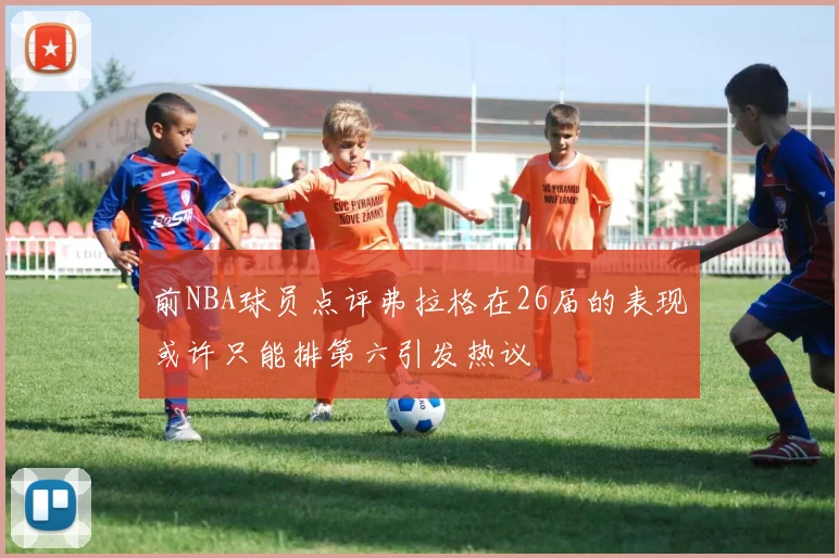 前NBA球员点评弗拉格在26届的表现或许只能排第六引发热议