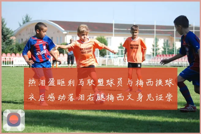热泪盈眶利马联盟球员与梅西换球衣后感动落泪右腿梅西文身见证崇拜之情