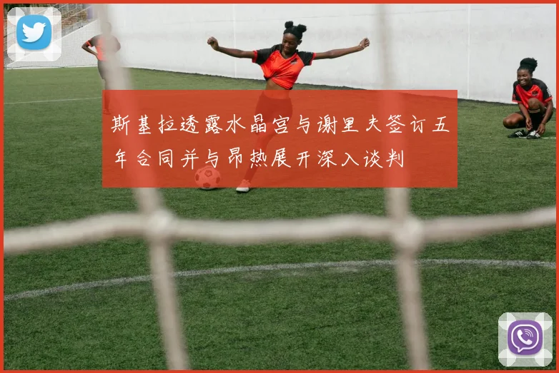 斯基拉透露水晶宫与谢里夫签订五年合同并与昂热展开深入谈判