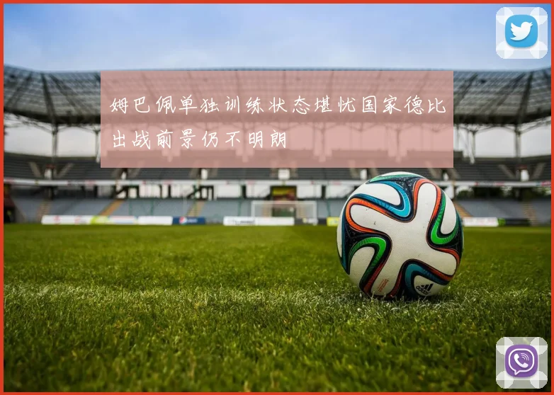姆巴佩单独训练状态堪忧国家德比出战前景仍不明朗