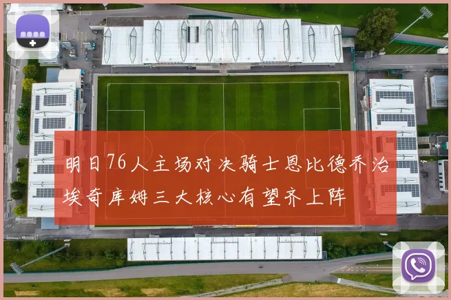 明日76人主场对决骑士恩比德乔治埃奇库姆三大核心有望齐上阵