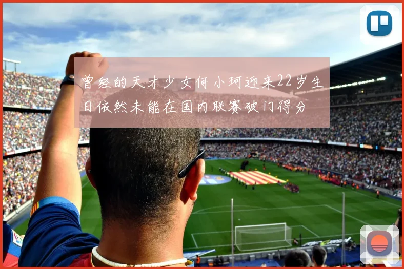 曾经的天才少女何小珂迎来22岁生日依然未能在国内联赛破门得分
