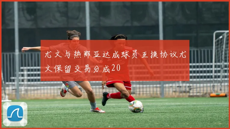 尤文与热那亚达成球员互换协议尤文保留交易分成20