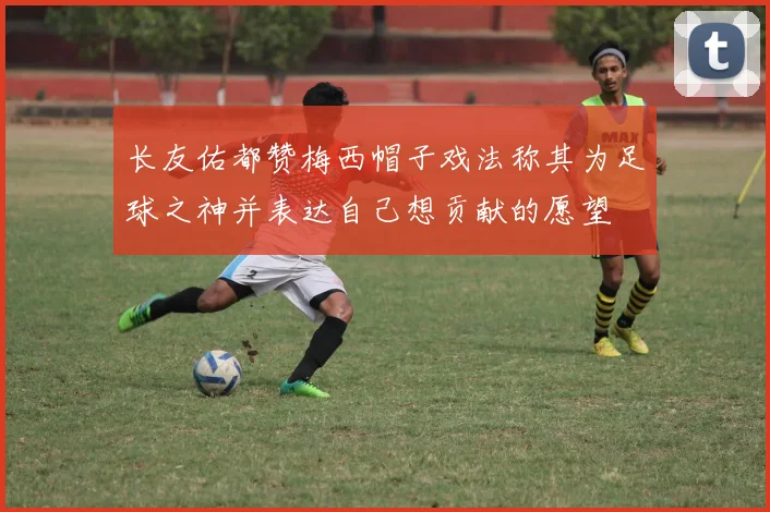 长友佑都赞梅西帽子戏法称其为足球之神并表达自己想贡献的愿望