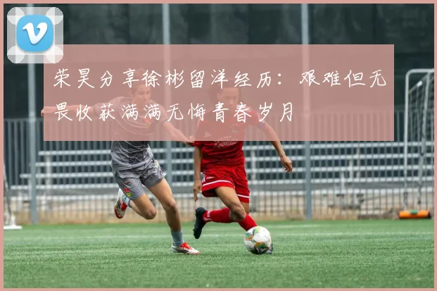 荣昊分享徐彬留洋经历：艰难但无畏收获满满无悔青春岁月