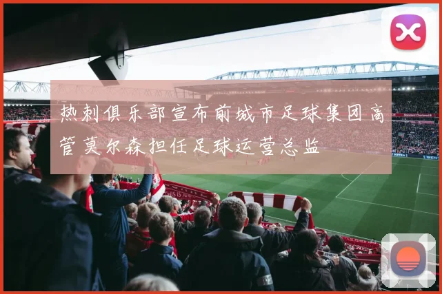 热刺俱乐部宣布前城市足球集团高管莫尔森担任足球运营总监