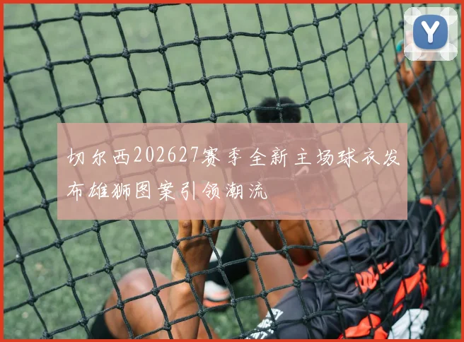 切尔西202627赛季全新主场球衣发布雄狮图案引领潮流