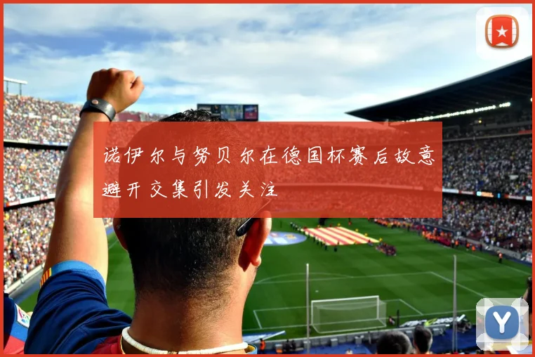 诺伊尔与努贝尔在德国杯赛后故意避开交集引发关注