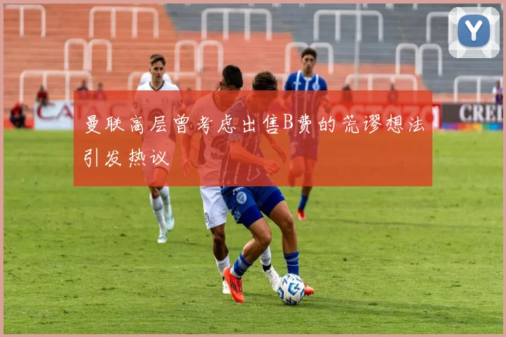 曼联高层曾考虑出售B费的荒谬想法引发热议