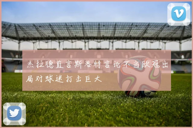 杰拉德直言斯洛特言论不当欧冠出局对球迷打击巨大