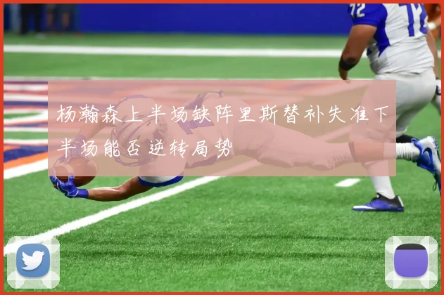 杨瀚森上半场缺阵里斯替补失准下半场能否逆转局势