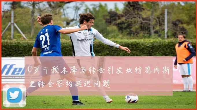 C罗干预本泽马转会引发坎特恩内斯里转会签约延迟问题