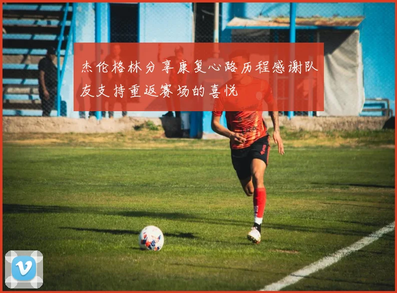杰伦格林分享康复心路历程感谢队友支持重返赛场的喜悦