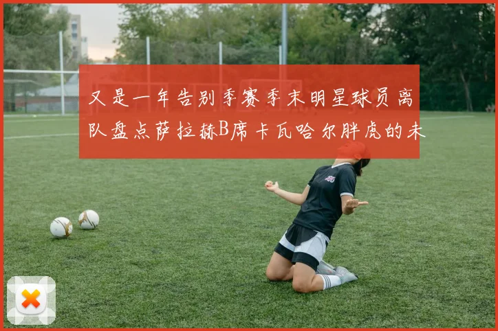 又是一年告别季赛季末明星球员离队盘点萨拉赫B席卡瓦哈尔胖虎的未来去向