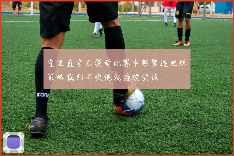 霍里直言东契奇比赛中频繁造犯规策略裁判不吹他就持续尝试