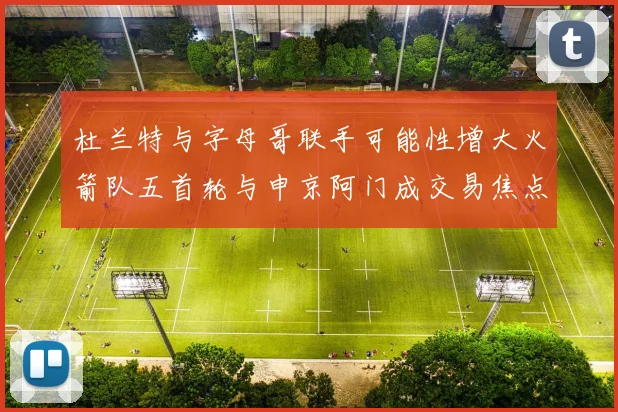 杜兰特与字母哥联手可能性增大火箭队五首轮与申京阿门成交易焦点