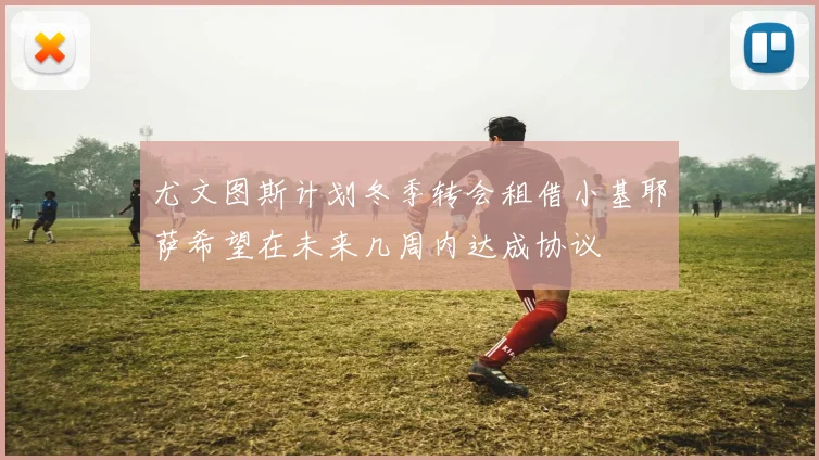 尤文图斯计划冬季转会租借小基耶萨希望在未来几周内达成协议
